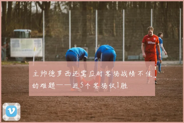主帅德罗西还需应对客场战绩不佳的难题——近5个客场仅1胜