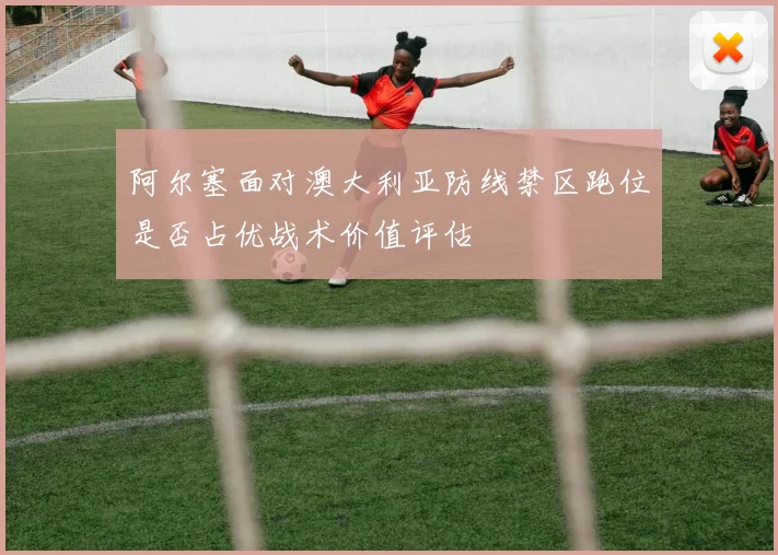 阿尔塞面对澳大利亚防线禁区跑位是否占优战术价值评估