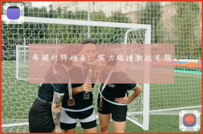 希腊对阵越南：实力碰撞激战可期