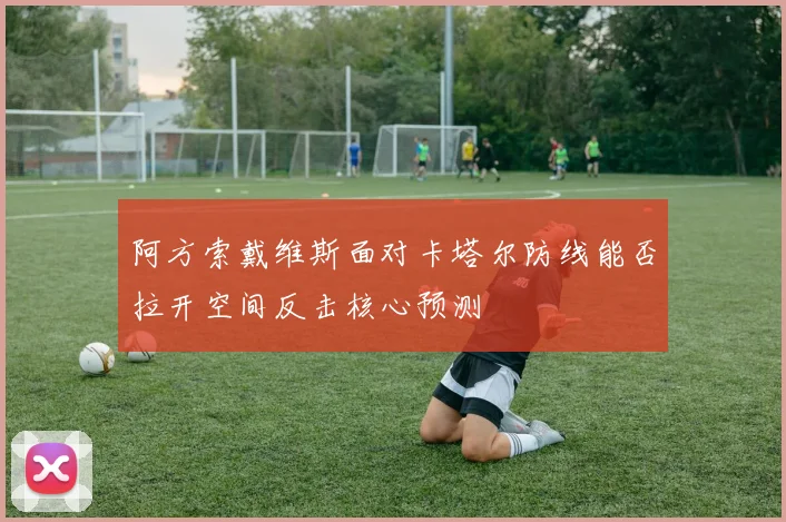 阿方索戴维斯面对卡塔尔防线能否拉开空间反击核心预测
