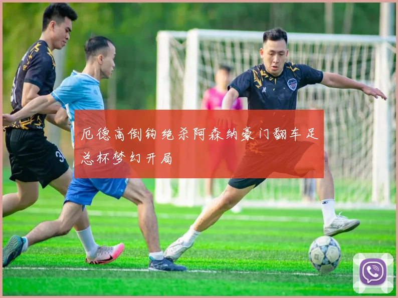 厄德高倒钩绝杀阿森纳豪门翻车足总杯梦幻开局