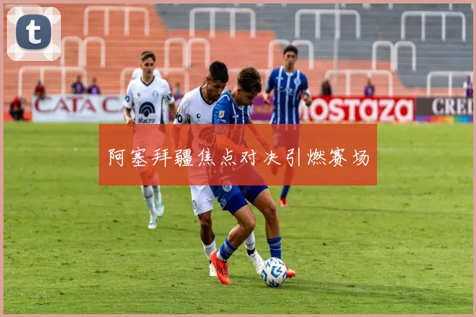 阿塞拜疆焦点对决引燃赛场