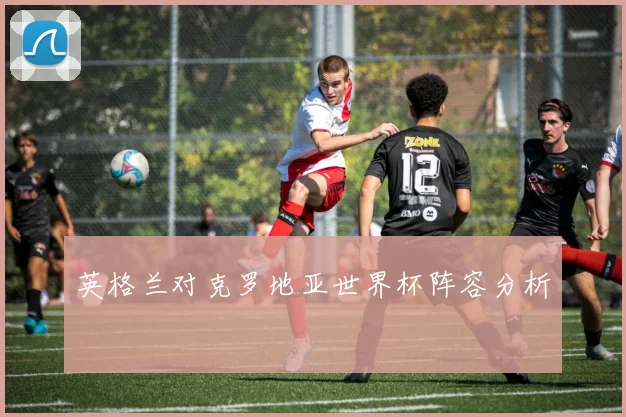 英格兰对克罗地亚世界杯阵容分析