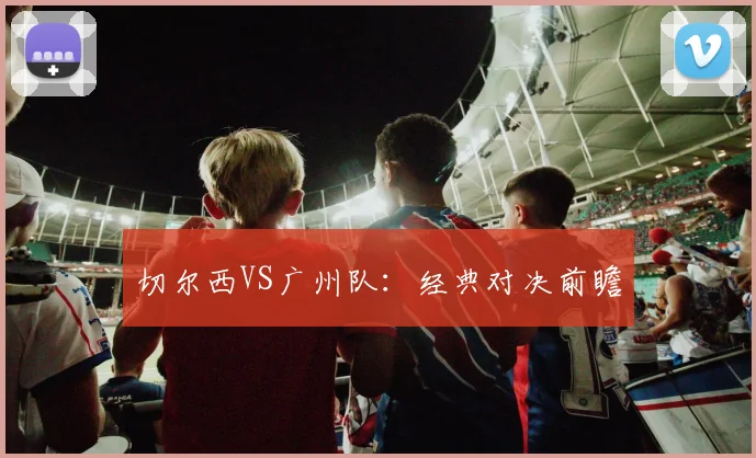切尔西VS广州队:经典对决前瞻