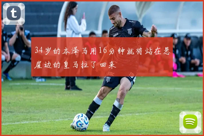 34岁的本泽马用16分钟就将站在悬崖边的皇马拉了回来
