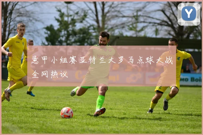 意甲小组赛亚特兰大罗马点球大战全网热议
