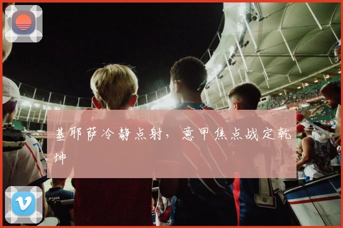 基耶萨冷静点射,意甲焦点战定乾坤