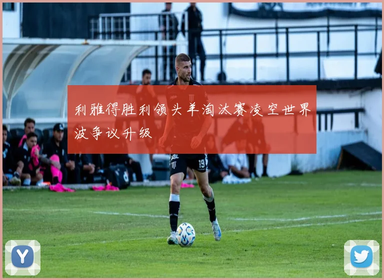 利雅得胜利领头羊淘汰赛凌空世界波争议升级