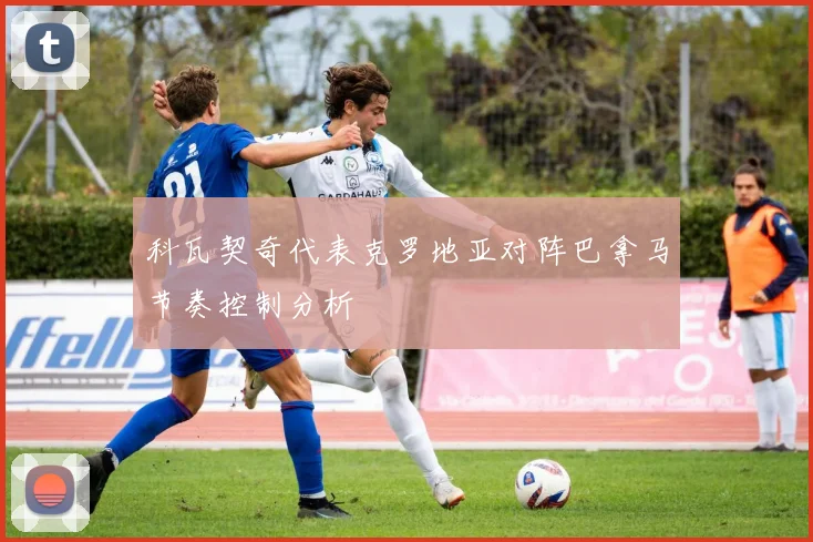 科瓦契奇代表克罗地亚对阵巴拿马节奏控制分析