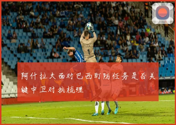 阿什拉夫面对巴西盯防任务是否关键中卫对抗梳理