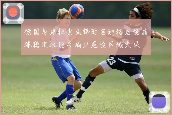 德国与库拉索交锋时吕迪格后场持球稳定性能否减少危险区域失误