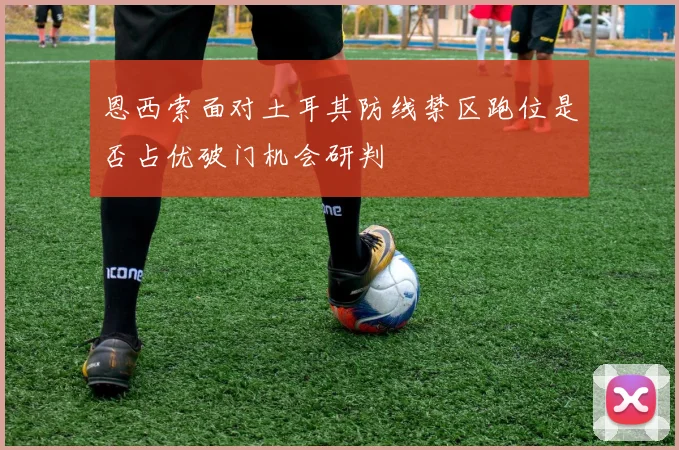 恩西索面对土耳其防线禁区跑位是否占优破门机会研判