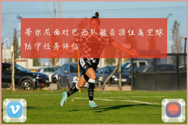 蒂尔尼面对巴西队能否顶住高空球防守任务评估