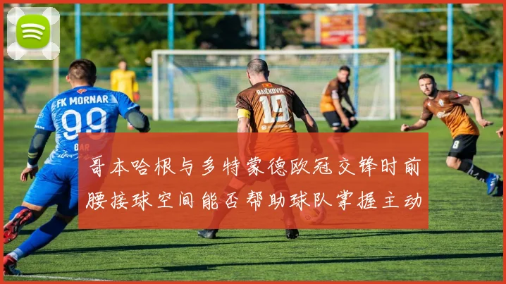 哥本哈根与多特蒙德欧冠交锋时前腰接球空间能否帮助球队掌握主动