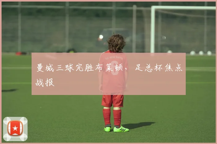 曼城三球完胜布莱顿,足总杯焦点战报