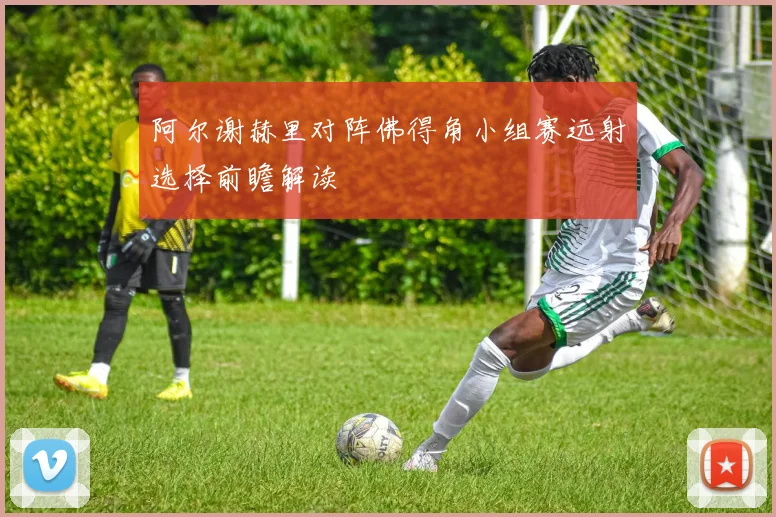 阿尔谢赫里对阵佛得角小组赛远射选择前瞻解读