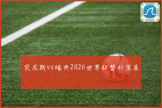 突尼斯vs瑞典2026世界杯替补深度