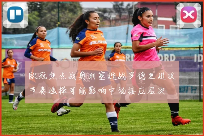 欧冠焦点战奥利塞迎战罗德里进攻节奏选择可能影响中场接应层次