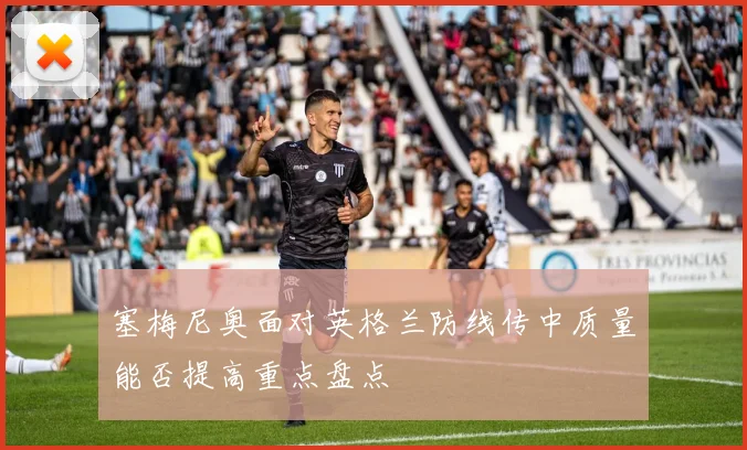 塞梅尼奥面对英格兰防线传中质量能否提高重点盘点