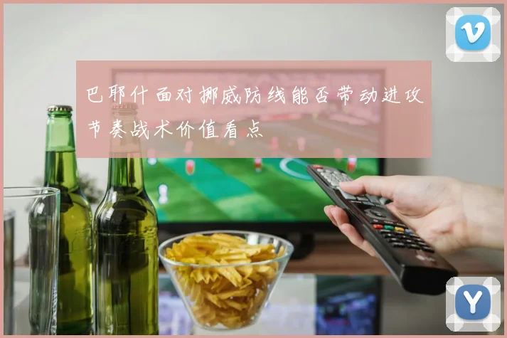 巴耶什面对挪威防线能否带动进攻节奏战术价值看点