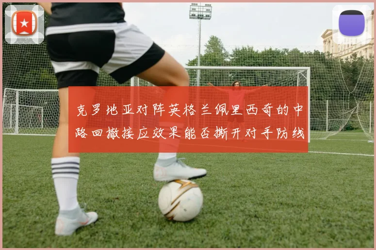 克罗地亚对阵英格兰佩里西奇的中路回撤接应效果能否撕开对手防线