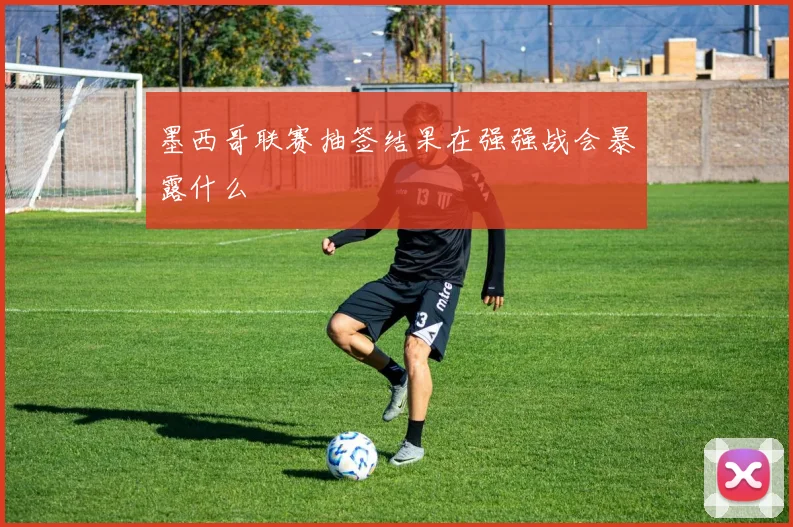 墨西哥联赛抽签结果在强强战会暴露什么