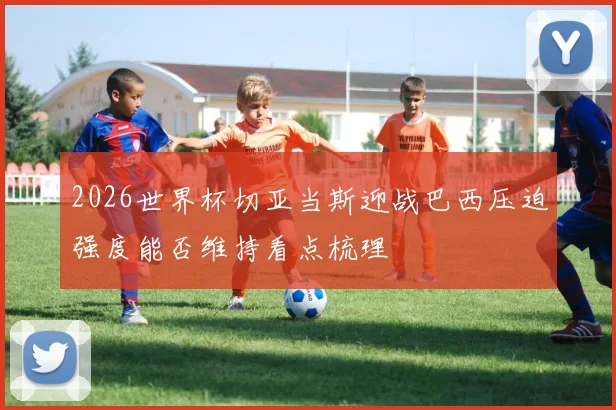 2026世界杯切亚当斯迎战巴西压迫强度能否维持看点梳理