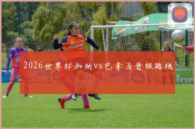 2026世界杯加纳vs巴拿马晋级路线