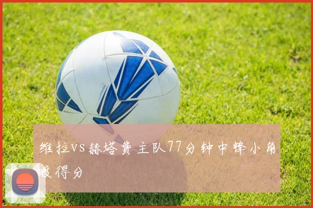 维拉vs赫塔费主队77分钟中锋小角度得分