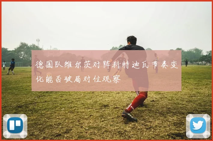 德国队维尔茨对阵科特迪瓦节奏变化能否破局对位观察