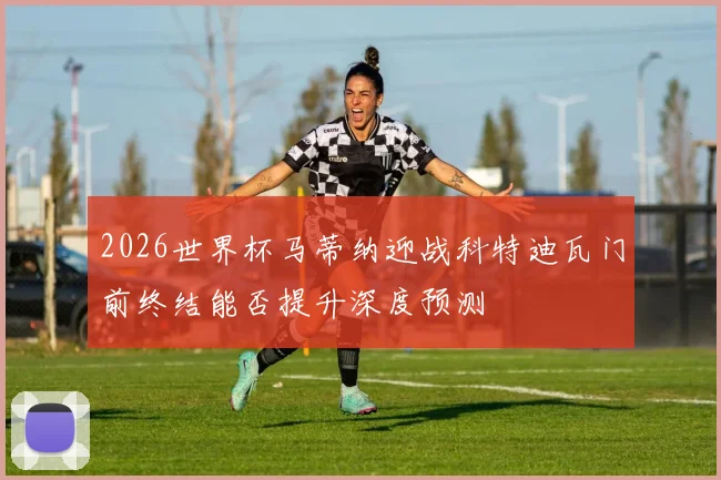 2026世界杯马蒂纳迎战科特迪瓦门前终结能否提升深度预测