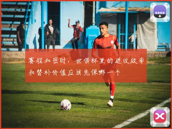 赛程加密时，世俱杯里的进攻效率和替补价值应该先保哪一个