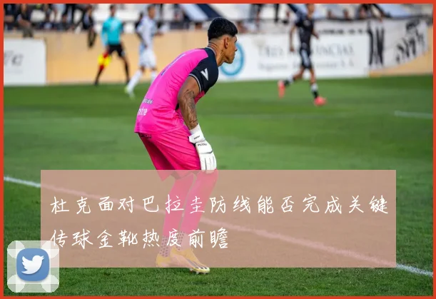杜克面对巴拉圭防线能否完成关键传球金靴热度前瞻