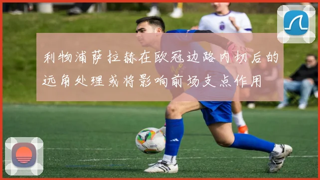 利物浦萨拉赫在欧冠边路内切后的远角处理或将影响前场支点作用