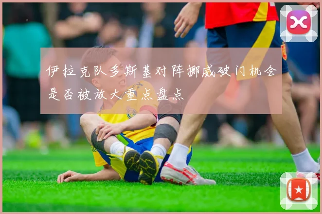 伊拉克队多斯基对阵挪威破门机会是否被放大重点盘点