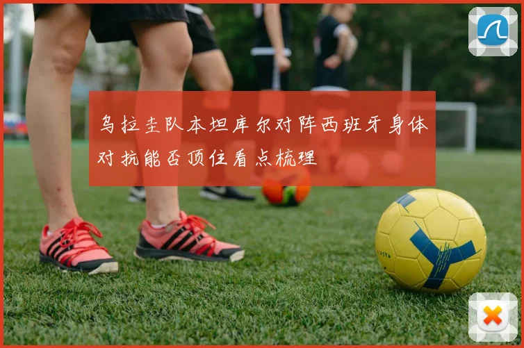 乌拉圭队本坦库尔对阵西班牙身体对抗能否顶住看点梳理