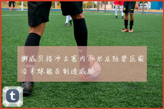 挪威贝格冲击塞内加尔后防禁区前沿拿球能否制造威胁