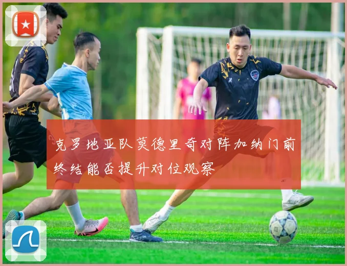 克罗地亚队莫德里奇对阵加纳门前终结能否提升对位观察