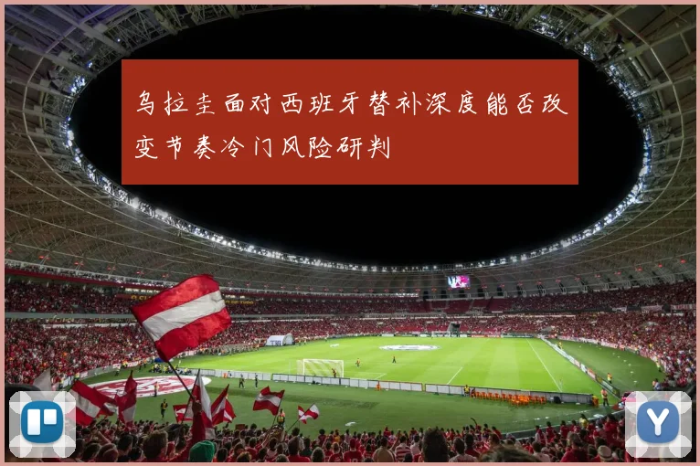 乌拉圭面对西班牙替补深度能否改变节奏冷门风险研判