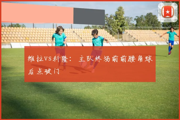 维拉vs科隆：主队终场前前腰角球后点破门