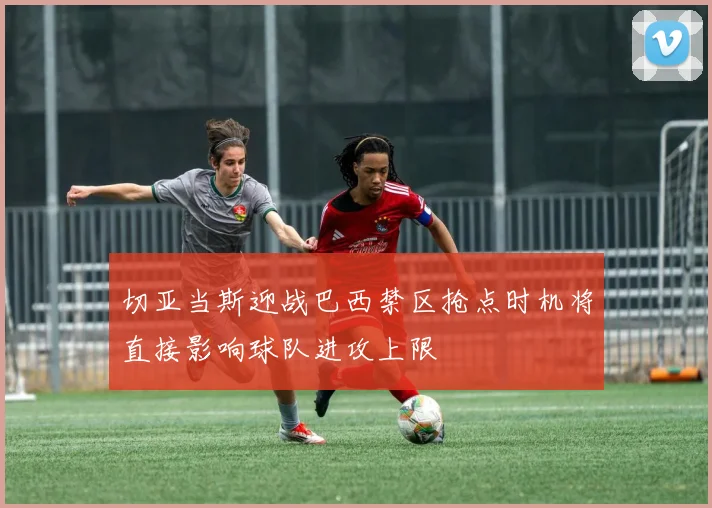 切亚当斯迎战巴西禁区抢点时机将直接影响球队进攻上限