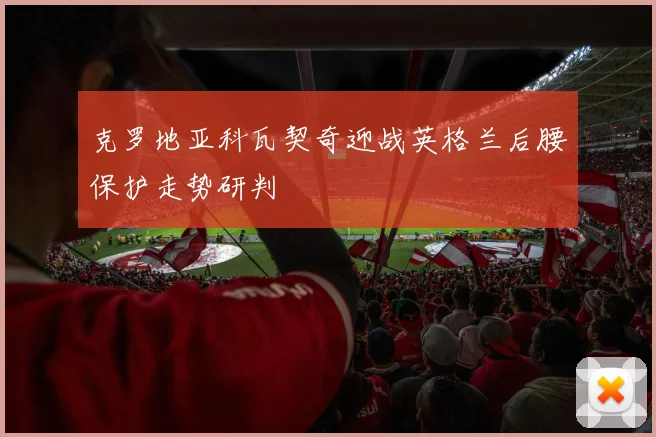 克罗地亚科瓦契奇迎战英格兰后腰保护走势研判