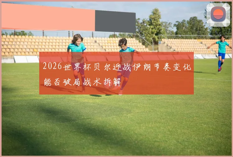 2026世界杯贝尔迎战伊朗节奏变化能否破局战术拆解