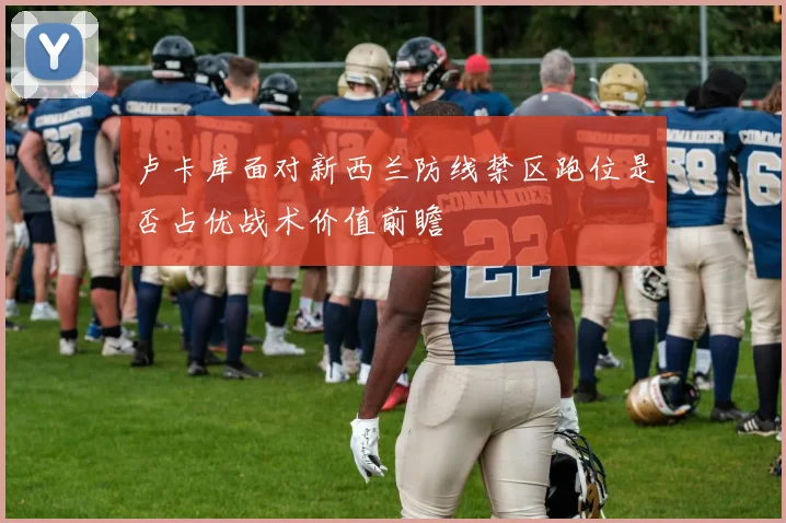 卢卡库面对新西兰防线禁区跑位是否占优战术价值前瞻