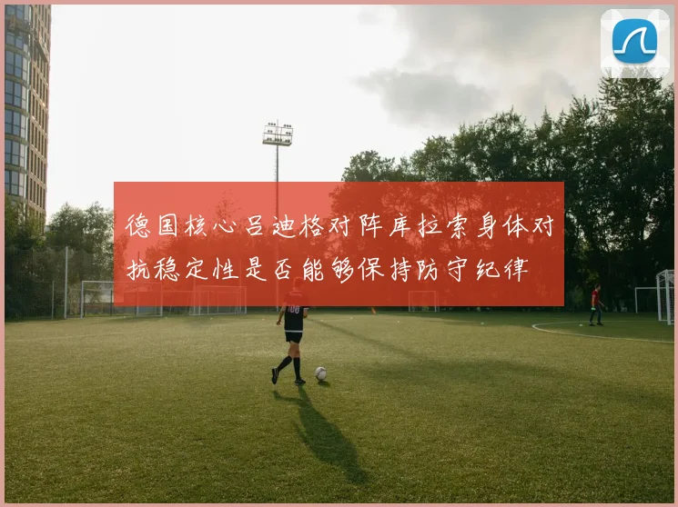 德国核心吕迪格对阵库拉索身体对抗稳定性是否能够保持防守纪律