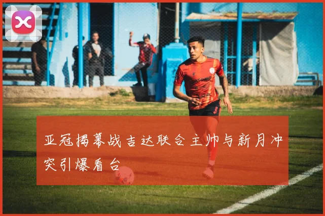 亚冠揭幕战吉达联合主帅与新月冲突引爆看台