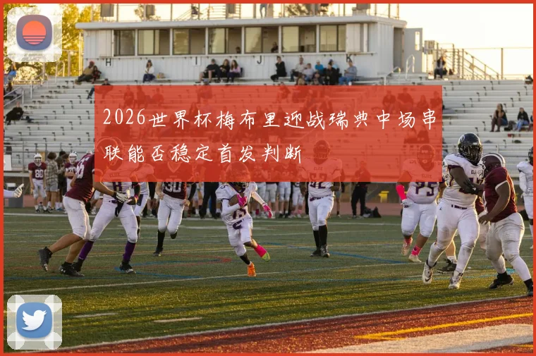 2026世界杯梅布里迎战瑞典中场串联能否稳定首发判断