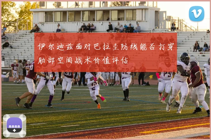 伊尔迪兹面对巴拉圭防线能否打穿肋部空间战术价值评估
